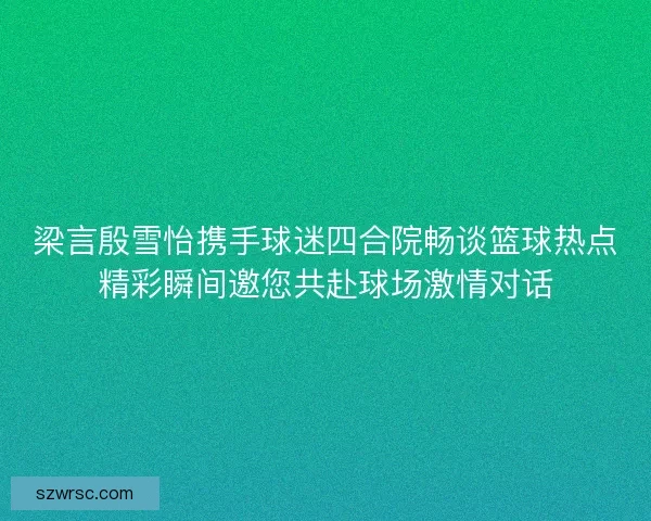 梁言殷雪怡携手球迷四合院畅谈篮球热点精彩瞬间邀您共赴球场激情对话