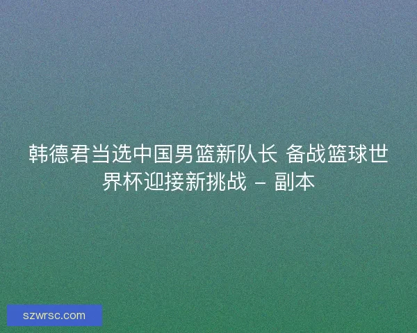 韩德君当选中国男篮新队长 备战篮球世界杯迎接新挑战 - 副本