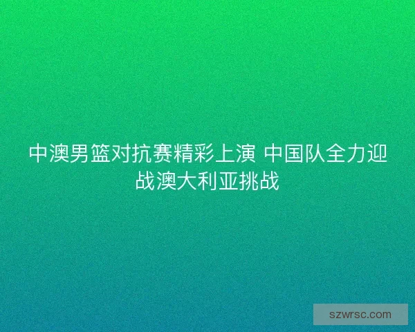 中澳男篮对抗赛精彩上演 中国队全力迎战澳大利亚挑战