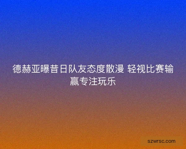 德赫亚曝昔日队友态度散漫 轻视比赛输赢专注玩乐