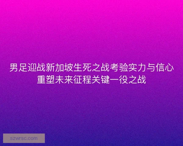 男足迎战新加坡生死之战考验实力与信心重塑未来征程关键一役之战
