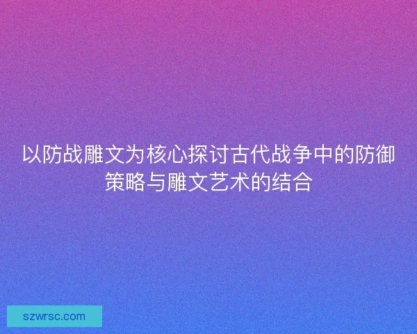 以防战雕文为核心探讨古代战争中的防御策略与雕文艺术的结合