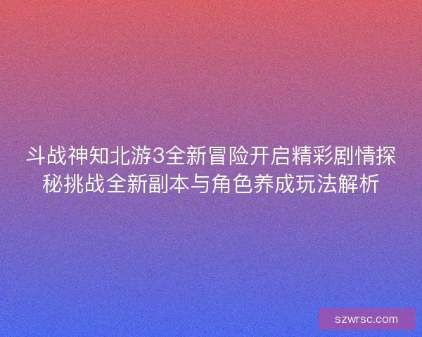 斗战神知北游3全新冒险开启精彩剧情探秘挑战全新副本与角色养成玩法解析
