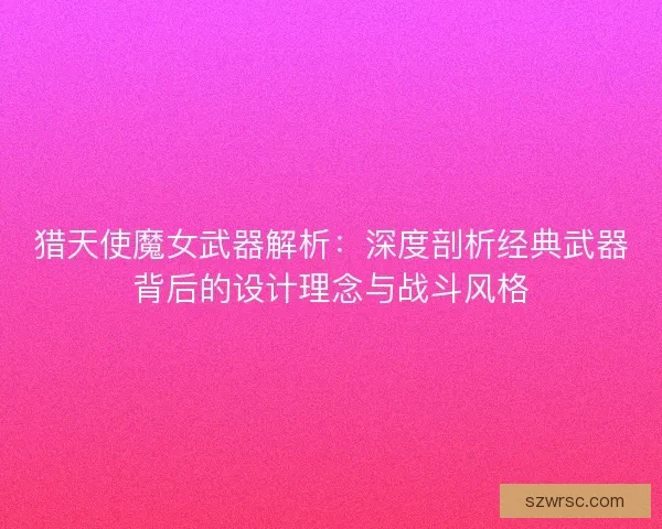 猎天使魔女武器解析：深度剖析经典武器背后的设计理念与战斗风格