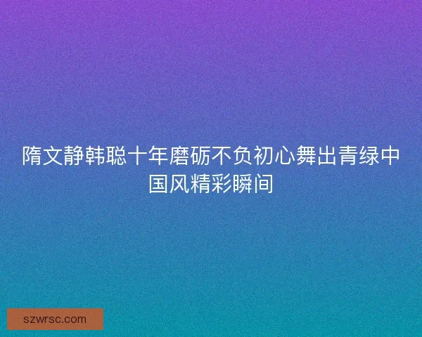 隋文静韩聪十年磨砺不负初心舞出青绿中国风精彩瞬间