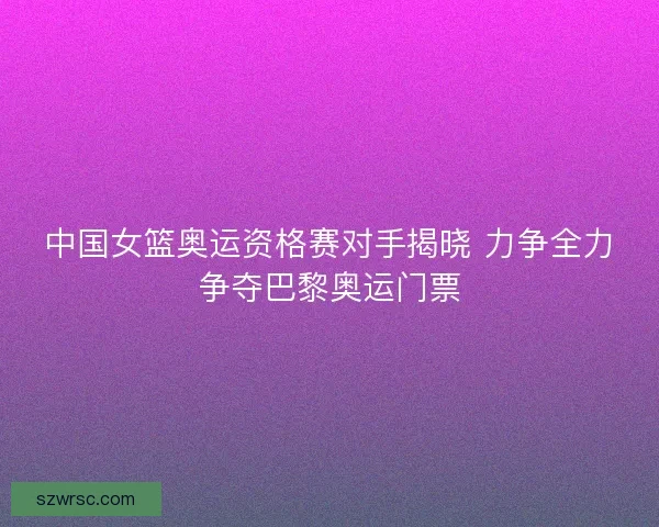 中国女篮奥运资格赛对手揭晓 力争全力争夺巴黎奥运门票