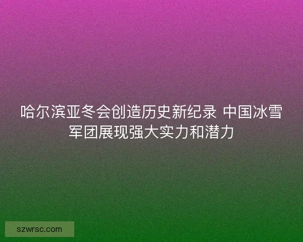 哈尔滨亚冬会创造历史新纪录 中国冰雪军团展现强大实力和潜力