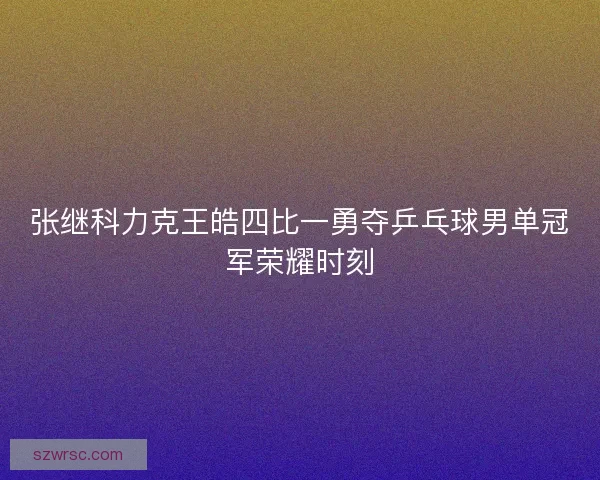张继科力克王皓四比一勇夺乒乓球男单冠军荣耀时刻