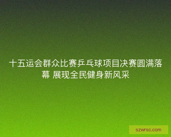 十五运会群众比赛乒乓球项目决赛圆满落幕 展现全民健身新风采
