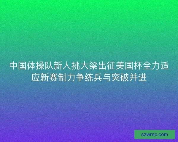 中国体操队新人挑大梁出征美国杯全力适应新赛制力争练兵与突破并进