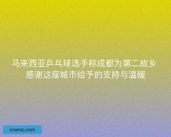 马来西亚乒乓球选手称成都为第二故乡 感谢这座城市给予的支持与温暖