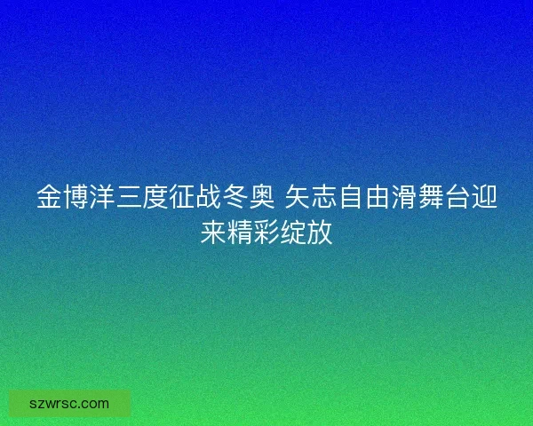 金博洋三度征战冬奥 矢志自由滑舞台迎来精彩绽放