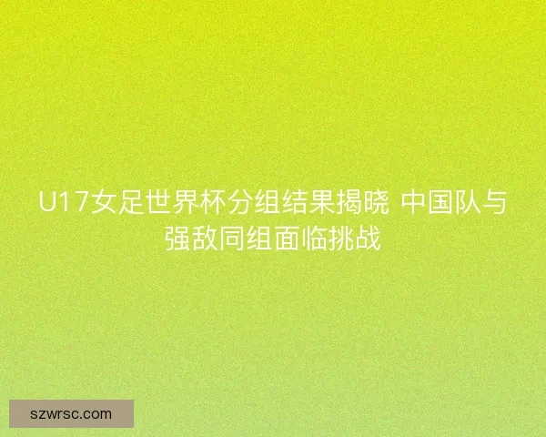 U17女足世界杯分组结果揭晓 中国队与强敌同组面临挑战