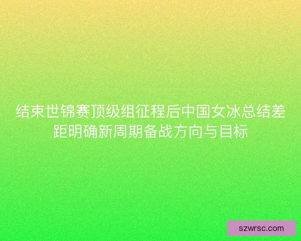 结束世锦赛顶级组征程后中国女冰总结差距明确新周期备战方向与目标