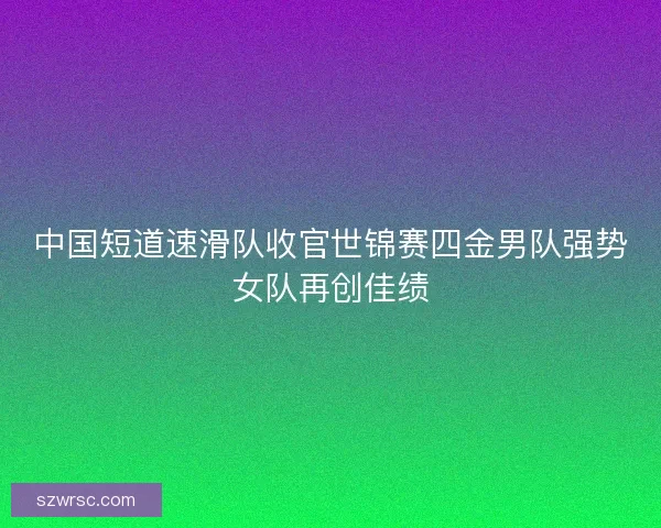 中国短道速滑队收官世锦赛四金男队强势女队再创佳绩