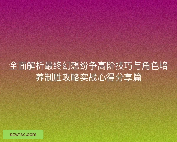 全面解析最终幻想纷争高阶技巧与角色培养制胜攻略实战心得分享篇