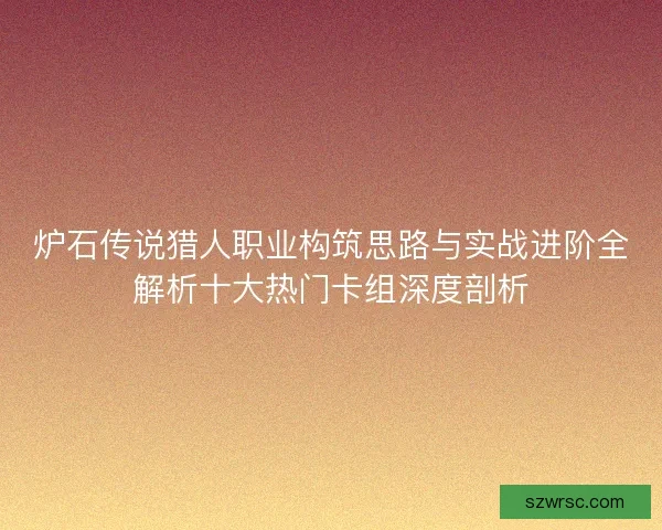 炉石传说猎人职业构筑思路与实战进阶全解析十大热门卡组深度剖析