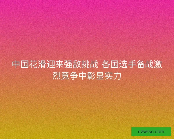 中国花滑迎来强敌挑战 各国选手备战激烈竞争中彰显实力