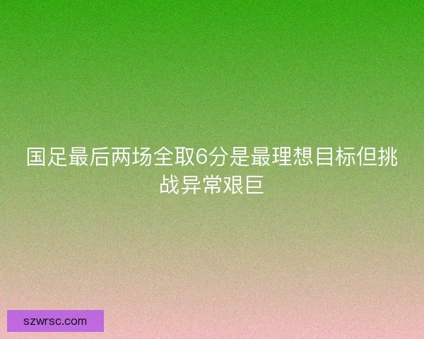 国足最后两场全取6分是最理想目标但挑战异常艰巨
