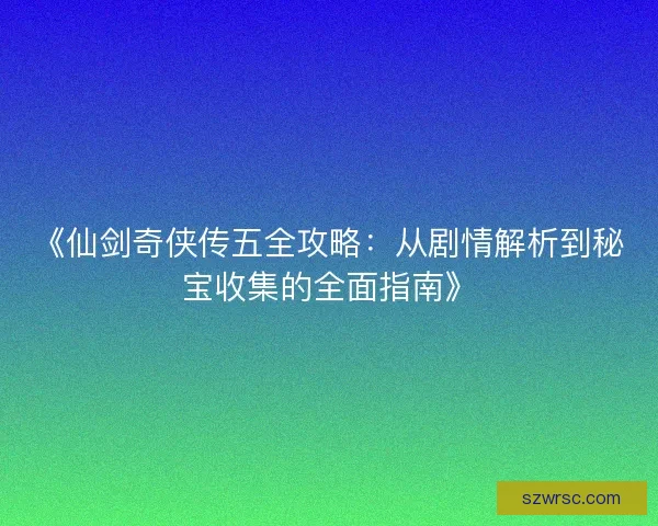 《仙剑奇侠传五全攻略：从剧情解析到秘宝收集的全面指南》