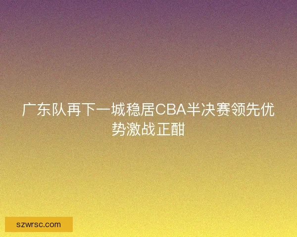 广东队再下一城稳居CBA半决赛领先优势激战正酣