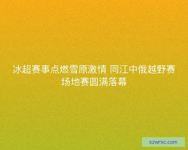 冰超赛事点燃雪原激情 同江中俄越野赛场地赛圆满落幕