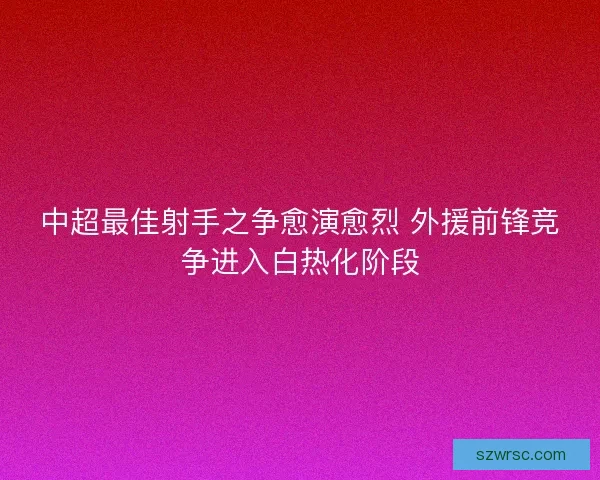 中超最佳射手之争愈演愈烈 外援前锋竞争进入白热化阶段