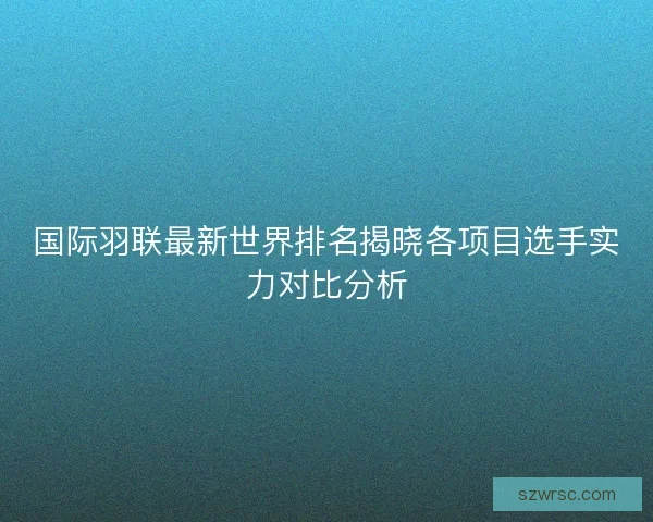 国际羽联最新世界排名揭晓各项目选手实力对比分析